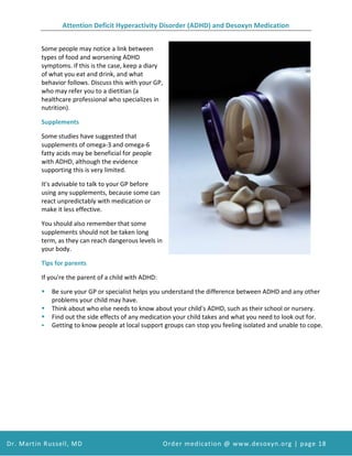 Attention Deficit Hyperactivity Disorder (ADHD) and Desoxyn Medication
Dr. Martin Russell, MD Order medication @ www.desoxyn.org | page 18
Some people may notice a link between
types of food and worsening ADHD
symptoms. If this is the case, keep a diary
of what you eat and drink, and what
behavior follows. Discuss this with your GP,
who may refer you to a dietitian (a
healthcare professional who specializes in
nutrition).
Supplements
Some studies have suggested that
supplements of omega-3 and omega-6
fatty acids may be beneficial for people
with ADHD, although the evidence
supporting this is very limited.
It's advisable to talk to your GP before
using any supplements, because some can
react unpredictably with medication or
make it less effective.
You should also remember that some
supplements should not be taken long
term, as they can reach dangerous levels in
your body.
Tips for parents
If you're the parent of a child with ADHD:
 Be sure your GP or specialist helps you understand the difference between ADHD and any other
problems your child may have.
 Think about who else needs to know about your child's ADHD, such as their school or nursery.
 Find out the side effects of any medication your child takes and what you need to look out for.
 Getting to know people at local support groups can stop you feeling isolated and unable to cope.
 