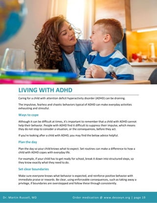 Attention Deficit Hyperactivity Disorder (ADHD) and Desoxyn Medication
Dr. Martin Russell, MD Order medication @ www.desoxyn.org | page 19
LIVING WITH ADHD
Caring for a child with attention deficit hyperactivity disorder (ADHD) can be draining.
The impulsive, fearless and chaotic behaviors typical of ADHD can make everyday activities
exhausting and stressful.
Ways to cope
Although it can be difficult at times, it's important to remember that a child with ADHD cannot
help their behavior. People with ADHD find it difficult to suppress their impulse, which means
they do not stop to consider a situation, or the consequences, before they act.
If you're looking after a child with ADHD, you may find the below advice helpful.
Plan the day
Plan the day so your child knows what to expect. Set routines can make a difference to how a
child with ADHD copes with everyday life.
For example, if your child has to get ready for school, break it down into structured steps, so
they know exactly what they need to do.
Set clear boundaries
Make sure everyone knows what behavior is expected, and reinforce positive behavior with
immediate praise or rewards. Be clear, using enforceable consequences, such as taking away a
privilege, if boundaries are overstepped and follow these through consistently.
 