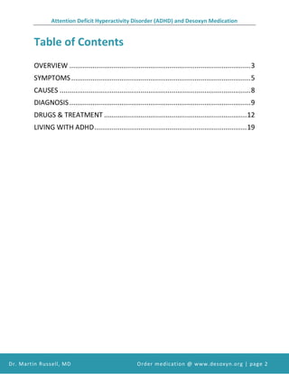 Attention Deficit Hyperactivity Disorder (ADHD) and Desoxyn Medication
Dr. Martin Russell, MD Order medication @ www.desoxyn.org | page 2
Table of Contents
OVERVIEW ..............................................................................................3
SYMPTOMS.............................................................................................5
CAUSES ...................................................................................................8
DIAGNOSIS..............................................................................................9
DRUGS & TREATMENT ..........................................................................12
LIVING WITH ADHD...............................................................................19
 