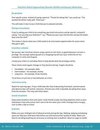 Attention Deficit Hyperactivity Disorder (ADHD) and Desoxyn Medication
Dr. Martin Russell, MD Order medication @ www.desoxyn.org | page 20
Be positive
Give specific praise. Instead of saying a general: "Thanks for doing that," you could say: "You
washed the dishes really well. Thank you."
This will make it clear to your child that you're pleased and why.
Giving instructions
If you're asking your child to do something, give brief instructions and be specific. Instead of
asking: "Can you tidy your bedroom?" say: "Please put your toys into the box and put the books
back onto the shelf."
This makes it clearer what your child needs to do and creates opportunities for praise when
they get it right.
Incentive scheme
Set up your own incentive scheme using a points or star chart, so good behaviour can earn a
privilege. For example, behaving well on a shopping trip will earn your child time on the
computer or some sort of game.
Involve your child in it and allow them to help decide what the privileges will be.
These charts need regular changes or they become boring. Targets should be:
 Immediate – for example, daily.
 Intermediate – for example, weekly.
 Long-term – for example, three-monthly.
Try to focus on just one or two behaviors at a time.
Intervene early
Watch for warning signs. If your child looks like they're becoming frustrated, overstimulated
and about to lose self-control, intervene. Distract your child, if possible, by taking them away
from the situation. This may calm them down.
Social situations
Keep social situations short and sweet. Invite friends to play, but keep playtimes short so your
child doesn't lose self-control. Don't aim to do this when your child is feeling tired or hungry,
such as after a day at school.
Exercise
Make sure your child gets lots of physical activity during the day. Walking, skipping and playing
sport can help your child wear themselves out and improve their quality of sleep. Make sure
they're not doing anything too strenuous or exciting near to bedtime. Read our page on health
 