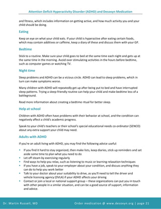 Attention Deficit Hyperactivity Disorder (ADHD) and Desoxyn Medication
Dr. Martin Russell, MD Order medication @ www.desoxyn.org | page 21
and fitness, which includes information on getting active, and how much activity you and your
child should be doing.
Eating
Keep an eye on what your child eats. If your child is hyperactive after eating certain foods,
which may contain additives or caffeine, keep a diary of these and discuss them with your GP.
Bedtime
Stick to a routine. Make sure your child goes to bed at the same time each night and gets up at
the same time in the morning. Avoid over stimulating activities in the hours before bedtime,
such as computer games or watching TV.
Night time
Sleep problems and ADHD can be a vicious circle. ADHD can lead to sleep problems, which in
turn can make symptoms worse.
Many children with ADHD will repeatedly get up after being put to bed and have interrupted
sleep patterns. Trying a sleep-friendly routine can help your child and make bedtime less of a
battleground.
Read more information about creating a bedtime ritual for better sleep.
Help at school
Children with ADHD often have problems with their behavior at school, and the condition can
negatively affect a child's academic progress.
Speak to your child's teachers or their school's special educational needs co-ordinator (SENCO)
about any extra support your child may need.
Adults with ADHD
If you're an adult living with ADHD, you may find the following advice useful:
 If you find it hard to stay organized, then make lists, keep diaries, stick up reminders and set
aside some time to plan what you need to do
 Let off steam by exercising regularly
 Find ways to help you relax, such as listening to music or learning relaxation techniques
 If you have a job, speak to your employer about your condition, and discuss anything they
can do to help you work better
 Talk to your doctor about your suitability to drive, as you'll need to tell the driver and
vehicle licensing agency (DVLA) if your ADHD affects your driving
 Contact or join a local or national support group – these organizations can put you in touch
with other people in a similar situation, and can be a good source of support, information
and advice.
 