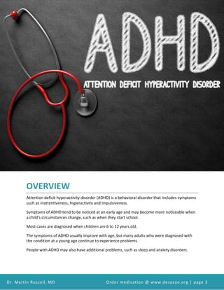 Attention Deficit Hyperactivity Disorder (ADHD) and Desoxyn Medication
Dr. Martin Russell, MD Order medication @ www.desoxyn.org | page 3
OVERVIEW
Attention deficit hyperactivity disorder (ADHD) is a behavioral disorder that includes symptoms
such as inattentiveness, hyperactivity and impulsiveness.
Symptoms of ADHD tend to be noticed at an early age and may become more noticeable when
a child's circumstances change, such as when they start school.
Most cases are diagnosed when children are 6 to 12 years old.
The symptoms of ADHD usually improve with age, but many adults who were diagnosed with
the condition at a young age continue to experience problems.
People with ADHD may also have additional problems, such as sleep and anxiety disorders.
 