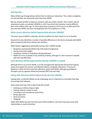 Attention Deficit Hyperactivity Disorder (ADHD) and Desoxyn Medication
Dr. Martin Russell, MD Order medication @ www.desoxyn.org | page 4
Getting help
Many children go through phases where they're restless or inattentive. This is often completely
normal and does not necessarily mean they have ADHD.
But you should consider raising your concerns with your child's teacher, their school's special
educational needs co-ordinator (SENCO) or a GP if you think their behavior may be different
from most children their age. It's also a good idea to speak to a GP if you're an adult and think
you may have ADHD, but were not diagnosed with the condition as a child.
What causes attention deficit hyperactivity disorder (ADHD)?
The exact cause of ADHD is unknown, but the condition has been shown to run in families.
Research has also identified a number of possible differences in the brains of people with ADHD
when compared with those without the condition.
Other factors suggested as potentially having a role in ADHD include:
 Being born prematurely (before the 37th week of pregnancy)
 Having a low birth weight.
 Smoking or alcohol or drug abuse during pregnancy.
 ADHD can occur in people of any intellectual ability, although it's more common in people
with learning difficulties.
How attention deficit hyperactivity disorder (ADHD) is treated
Although there's no cure for ADHD, it can be managed with appropriate educational support,
advice and support for parents and affected children, alongside medication, if necessary.
Medicine is often the first treatment offered to adults with ADHD, although psychological
therapies such as cognitive behavioral therapy (CBT) may also help.
Living with attention deficit hyperactivity disorder (ADHD)
Looking after a child with ADHD can be challenging, but it's important to remember that they
cannot help their behavior.
Some issues that may arise in day-to-day life include:
 Getting your child to sleep at night.
 Getting ready for school on time.
 Listening to and carrying out instructions.
 Being organized.
 Social occasions.
 Shopping.
Adults with ADHD may also find they have similar problems, and some may have issues with
relationships or social interaction.
 