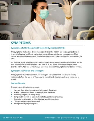 Attention Deficit Hyperactivity Disorder (ADHD) and Desoxyn Medication
Dr. Martin Russell, MD Order medication @ www.desoxyn.org | page 5
SYMPTOMS
Symptoms of attention deficit hyperactivity disorder (ADHD)
The symptoms of attention deficit hyperactivity disorder (ADHD) can be categorized into 2
types of behavioral problems: inattentiveness, and hyperactivity and impulsiveness. Most
people with ADHD have problems that fall into both these categories, but this is not always the
case.
For example, some people with the condition may have problems with inattentiveness, but not
with hyperactivity or impulsiveness. This form of ADHD is also known as attention deficit
disorder (ADD). ADD can sometimes go unnoticed because the symptoms may be less obvious.
Symptoms in children and teenagers
The symptoms of ADHD in children and teenagers are well defined, and they're usually
noticeable before the age of 6. They occur in more than 1 situation, such as at home and at
school.
Inattentiveness
The main signs of inattentiveness are:
 Having a short attention span and being easily distracted.
 Making careless mistakes – for example, in schoolwork.
 Appearing forgetful or losing things.
 Being unable to stick to tasks that are tedious or time-consuming.
 Appearing to be unable to listen to or carry out instructions.
 Constantly changing activity or task.
 Having difficulty organizing tasks.
 