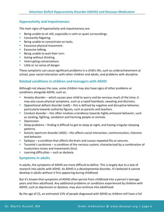 Attention Deficit Hyperactivity Disorder (ADHD) and Desoxyn Medication
Dr. Martin Russell, MD Order medication @ www.desoxyn.org | page 6
Hyperactivity and impulsiveness
The main signs of hyperactivity and impulsiveness are:
 Being unable to sit still, especially in calm or quiet surroundings.
 Constantly fidgeting.
 Being unable to concentrate on tasks.
 Excessive physical movement.
 Excessive talking.
 Being unable to wait their turn.
 Acting without thinking.
 Interrupting conversations.
 Little or no sense of danger.
These symptoms can cause significant problems in a child's life, such as underachievement at
school, poor social interaction with other children and adults, and problems with discipline.
Related conditions in children and teenagers with ADHD
Although not always the case, some children may also have signs of other problems or
conditions alongside ADHD, such as:
 Anxiety disorder – which causes your child to worry and be nervous much of the time; it
may also cause physical symptoms, such as a rapid heartbeat, sweating and dizziness.
 Oppositional defiant disorder (odd) – this is defined by negative and disruptive behavior,
particularly towards authority figures, such as parents and teachers.
 Conduct disorder – this often involves a tendency towards highly antisocial behavior, such
as stealing, fighting, vandalism and harming people or animals.
 Depression.
 Sleep problems – finding it difficult to get to sleep at night, and having irregular sleeping
patterns.
 Autistic spectrum disorder (ASD) – this affects social interaction, communication, interests
and behavior.
 Epilepsy – a condition that affects the brain and causes repeated fits or seizures.
 Tourette's syndrome – a condition of the nervous system, characterized by a combination of
involuntary noises and movements (tics).
 Learning difficulties – such as dyslexia.
Symptoms in adults
In adults, the symptoms of ADHD are more difficult to define. This is largely due to a lack of
research into adults with ADHD. As ADHD is a developmental disorder, it's believed it cannot
develop in adults without it first appearing during childhood.
But it's known that symptoms of ADHD often persist from childhood into a person's teenage
years and then adulthood. Any additional problems or conditions experienced by children with
ADHD, such as depression or dyslexia, may also continue into adulthood.
By the age of 25, an estimated 15% of people diagnosed with ADHD as children still have a full
 