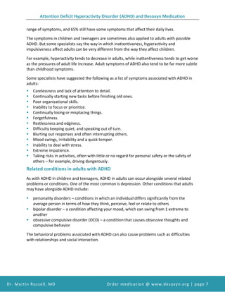 Attention Deficit Hyperactivity Disorder (ADHD) and Desoxyn Medication
Dr. Martin Russell, MD Order medication @ www.desoxyn.org | page 7
range of symptoms, and 65% still have some symptoms that affect their daily lives.
The symptoms in children and teenagers are sometimes also applied to adults with possible
ADHD. But some specialists say the way in which inattentiveness, hyperactivity and
impulsiveness affect adults can be very different from the way they affect children.
For example, hyperactivity tends to decrease in adults, while inattentiveness tends to get worse
as the pressures of adult life increase. Adult symptoms of ADHD also tend to be far more subtle
than childhood symptoms.
Some specialists have suggested the following as a list of symptoms associated with ADHD in
adults:
 Carelessness and lack of attention to detail.
 Continually starting new tasks before finishing old ones.
 Poor organizational skills.
 Inability to focus or prioritize.
 Continually losing or misplacing things.
 Forgetfulness.
 Restlessness and edginess.
 Difficulty keeping quiet, and speaking out of turn.
 Blurting out responses and often interrupting others.
 Mood swings, irritability and a quick temper.
 Inability to deal with stress.
 Extreme impatience.
 Taking risks in activities, often with little or no regard for personal safety or the safety of
others – for example, driving dangerously.
Related conditions in adults with ADHD
As with ADHD in children and teenagers, ADHD in adults can occur alongside several related
problems or conditions. One of the most common is depression. Other conditions that adults
may have alongside ADHD include:
 personality disorders – conditions in which an individual differs significantly from the
average person in terms of how they think, perceive, feel or relate to others
 bipolar disorder – a condition affecting your mood, which can swing from 1 extreme to
another
 obsessive compulsive disorder (OCD) – a condition that causes obsessive thoughts and
compulsive behavior
The behavioral problems associated with ADHD can also cause problems such as difficulties
with relationships and social interaction.
 