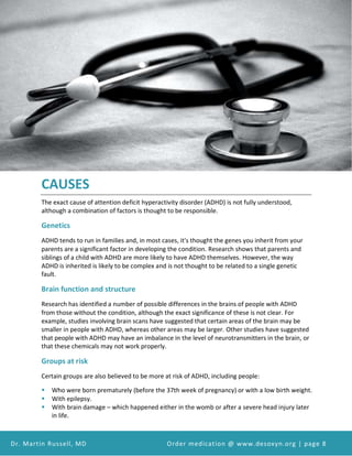 Attention Deficit Hyperactivity Disorder (ADHD) and Desoxyn Medication
Dr. Martin Russell, MD Order medication @ www.desoxyn.org | page 8
CAUSES
The exact cause of attention deficit hyperactivity disorder (ADHD) is not fully understood,
although a combination of factors is thought to be responsible.
Genetics
ADHD tends to run in families and, in most cases, it's thought the genes you inherit from your
parents are a significant factor in developing the condition. Research shows that parents and
siblings of a child with ADHD are more likely to have ADHD themselves. However, the way
ADHD is inherited is likely to be complex and is not thought to be related to a single genetic
fault.
Brain function and structure
Research has identified a number of possible differences in the brains of people with ADHD
from those without the condition, although the exact significance of these is not clear. For
example, studies involving brain scans have suggested that certain areas of the brain may be
smaller in people with ADHD, whereas other areas may be larger. Other studies have suggested
that people with ADHD may have an imbalance in the level of neurotransmitters in the brain, or
that these chemicals may not work properly.
Groups at risk
Certain groups are also believed to be more at risk of ADHD, including people:
 Who were born prematurely (before the 37th week of pregnancy) or with a low birth weight.
 With epilepsy.
 With brain damage – which happened either in the womb or after a severe head injury later
in life.
 