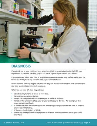 Attention Deficit Hyperactivity Disorder (ADHD) and Desoxyn Medication
Dr. Martin Russell, MD Order medication @ www.desoxyn.org | page 9
DIAGNOSIS
If you think you or your child may have attention deficit hyperactivity disorder (ADHD), you
might want to consider speaking to your doctor or a general practitioner (GP) about it.
If you're worried about your child, it may help to speak to their teachers, before seeing your GP,
to find out if they have any concerns about your child's behavior.
Your GP cannot formally diagnose ADHD, but they can discuss your concerns with you and refer
you for a specialist assessment, if necessary.
When you see your GP, they may ask you:
 About your symptoms or those of your child.
 When these symptoms started.
 Where the symptoms occur – for example, at home or in school.
 Whether the symptoms affect your or your child's day-to-day life – for example, if they
make socializing difficult.
 If there have been any recent significant events in your or your child's life, such as a death
or divorce in the family.
 If there's a family history of ADHD.
 About any other problems or symptoms of different health conditions you or your child
may have.
 