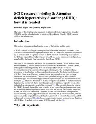SCIE research briefing 8: Attention
deficit hyperactivity disorder (ADHD):
how it is treated
Published August 2004 (updated August 2005)

The topic of this briefing is the treatment of Attention Deficit/Hyperactivity Disorder
(ADHD), and the related disorder or sub-type, Hyperkinetic Disorder (HKD), among
children and adolescents.

Introduction
This section introduces and defines the scope of the briefing and the topic.

A SCIE Research briefing provides up-to-date information on a particular topic. It is a
concise document summarising the knowledge base in a particular area and is intended to
act as a 'launch pad’ or signpost to more in-depth material. The briefing is divided into
the different types of knowledge relevant to health and social care research and practice,
as defined by the Social Care Institute for Excellence (SCIE).

The topic of this particular briefing is the treatment of Attention Deficit/Hyperactivity
Disorder (ADHD), and the related disorder or sub-type, Hyperkinetic Disorder (HKD),
although the literature generally does not distinguish between the two in its
recommendations or evaluations of management strategies. The client group being
considered by this briefing is children and adolescents only. The behavioural disorder
ADHD is characterised by early onset and three particular elements: hyperactivity,
inattention and impulsiveness. There are three principal sub-types: predominantly
inattentive type; predominantly hyperactive or impulsive type; and a combination of the
two types (1). The basic definition of ADHD is "a persistent pattern of inattention and/or
hyperactivity-impulsivity that is more frequent and severe than is typically observed in
individuals at a comparative level of development" (1). The essential diagnostic criteria
for ADHD demands that a child must be under seven years of age and demonstrate clear
social and functioning impairment across more than one setting, for example, home and
school, for more than six months. Diagnosis is often difficult because other problems,
such as epilepsy, autism, oppositional defiant disorder (ODD), conduct disorder, anxiety,
depression, and a range of learning difficulties, can result in similar behaviour to ADHD
and/or mask symptoms (2,3,4,16). Issues concerning the nature, assessment and diagnosis
of ADHD are described in the relevant SCIE Research briefing (5).

Why is it important?
 