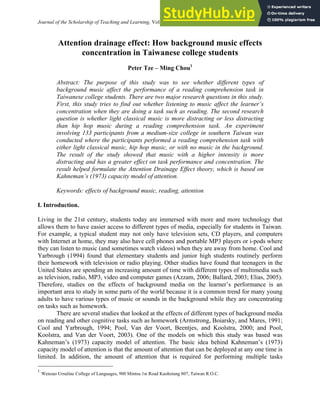 Journal of the Scholarship of Teaching and Learning, Vol. 10, No. 1, January 2010, pp. 36 – 46.
Attention drainage effect: How background music effects
concentration in Taiwanese college students
Peter Tze – Ming Chou1
Abstract: The purpose of this study was to see whether different types of
background music affect the performance of a reading comprehension task in
Taiwanese college students. There are two major research questions in this study.
First, this study tries to find out whether listening to music affect the learner’s
concentration when they are doing a task such as reading. The second research
question is whether light classical music is more distracting or less distracting
than hip hop music during a reading comprehension task. An experiment
involving 133 participants from a medium-size college in southern Taiwan was
conducted where the participants performed a reading comprehension task with
either light classical music, hip hop music, or with no music in the background.
The result of the study showed that music with a higher intensity is more
distracting and has a greater effect on task performance and concentration. The
result helped formulate the Attention Drainage Effect theory, which is based on
Kahneman’s (1973) capacity model of attention.
Keywords: effects of background music, reading, attention
I. Introduction.
Living in the 21st century, students today are immersed with more and more technology that
allows them to have easier access to different types of media, especially for students in Taiwan.
For example, a typical student may not only have television sets, CD players, and computers
with Internet at home, they may also have cell phones and portable MP3 players or i-pods where
they can listen to music (and sometimes watch videos) when they are away from home. Cool and
Yarbrough (1994) found that elementary students and junior high students routinely perform
their homework with television or radio playing. Other studies have found that teenagers in the
United States are spending an increasing amount of time with different types of multimedia such
as television, radio, MP3, video and computer games (Azzam, 2006; Ballard, 2003; Elias, 2005).
Therefore, studies on the effects of background media on the learner’s performance is an
important area to study in some parts of the world because it is a common trend for many young
adults to have various types of music or sounds in the background while they are concentrating
on tasks such as homework.
There are several studies that looked at the effects of different types of background media
on reading and other cognitive tasks such as homework (Armstrong, Boiarsky, and Mares, 1991;
Cool and Yarbrough, 1994; Pool, Van der Voort, Beentjes, and Koolstra, 2000; and Pool,
Koolstra, and Van der Voort, 2003). One of the models on which this study was based was
Kahneman’s (1973) capacity model of attention. The basic idea behind Kahneman’s (1973)
capacity model of attention is that the amount of attention that can be deployed at any one time is
limited. In addition, the amount of attention that is required for performing multiple tasks
1
Wenzao Ursuline College of Languages, 900 Mintsu 1st Road Kaohsiung 807, Taiwan R.O.C.
 