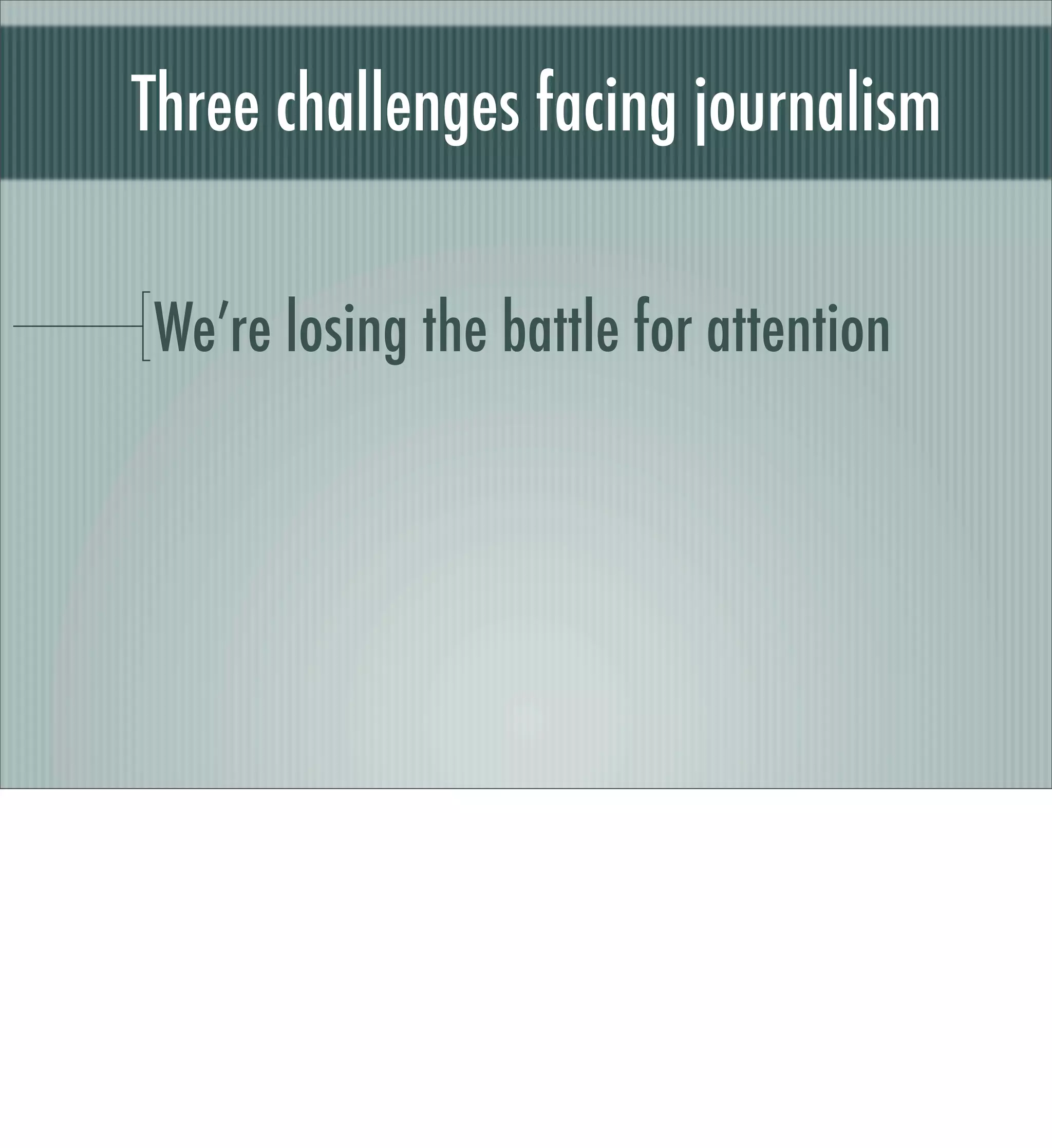 Source: Exhaustion by Jessica M. Cross




The Associated Press commissioned an ethnographic study of young news consumers, 18-34
but with an emphasis on 18-24.

One of the key ﬁndings: The subjects were overloaded with facts and updates and were
having trouble moving more deeply into the background and resolution of news stories.

Associated Press study
 