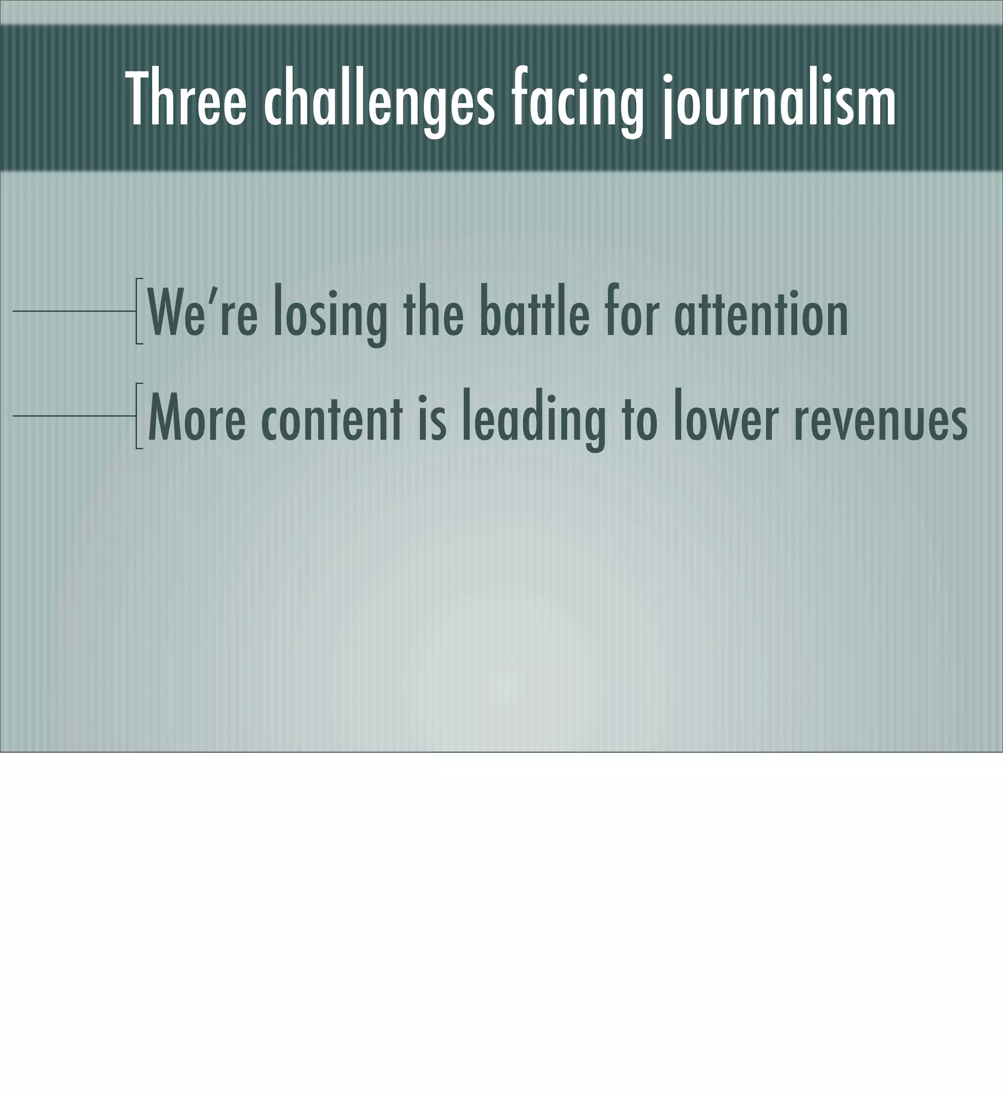 Source: Seedcamp winners riding
wave of relevant content by Jos White
 Photo: Where to begin by Bev Sykes




The Internet over the last few years has been about getting as much content to as many people as possible – bringing an incredible range of
content to our screens like never before. The problem is that we are now surrounded by too much content that takes too much time to ﬁnd,
qualify and consume.
Seedcamp winners riding wave of relevant content by Jos White

Google and the other search engines do a decent job in a wide and shallow sort of way, but there is a growing need for technologies/
services that are able to work on a narrower and deeper level to make better sense of the content out there. There is lots of data available (if
we decide to give it) based on who we are, where we are, what we like and what we are looking for, and, if used intelligently it can enable
good decisions to be made in terms of providing us with more relevant content.
Out of the 12 winners at Seedcamp, seven are involved in optimising content in some way and making it more personalised to the user.
 