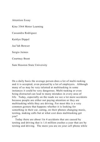 Attention Essay
Kine 3364 Motor Learning
Cassandra Rodriguez
Kaitlyn Dippel
Jaa’lah Bowser
Sergio Jaimes
Courtney Brent
Sam Houston State University
On a daily basis the average person does a lot of multi-tasking
and it is accepted, even praised by a lot of employers. Although
many of us may be very talented at multitasking in some
instances it could be very dangerous. Multi-tasking or even
being distracted can lead to many mistakes in every area of
life. Today, especially on the roads we see a lot more accidents
because people are either not paying attention or they are
multitasking while they are driving. For most this is a very
common gesture that happens whether it is looking for
something in their car, eating, on their phones changing music,
texting, making calls but at what cost does multitasking get
you?
Today there are about 1in 4 accidents that are caused by
texting and driving that is 1.6 million crashes a year that are by
texting and driving. The more you are on your cell phone while
 