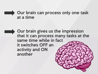 Our brain can process only one task
at a time
Our brain gives us the impression
that it can process many tasks at the
same time while in fact
it switches OFF an
activity and ON
another
 