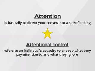 Attention
is basically to direct your senses into a specific thing
Attentional control
refers to an individual’s cpaacity to choose what they
pay attention to and what they ignore
 