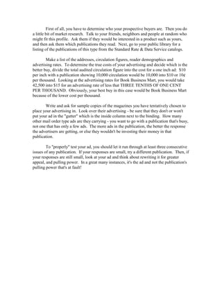 First of all, you have to determine who your prospective buyers are. Then you do
a little bit of market research. Talk to your friends, neighbors and people at random who
might fit this profile. Ask them if they would be interested in a product such as yours,
and then ask them which publications they read. Next, go to your public library for a
listing of the publications of this type from the Standard Rate & Data Service catalogs.

        Make a list of the addresses, circulation figures, reader demographics and
advertising rates. To determine the true costs of your advertising and decide which is the
better buy, divide the total audited circulation figure into the cost for a one inch ad: $10
per inch with a publication showing 10,000 circulation would be 10,000 into $10 or 10¢
per thousand. Looking at the advertising rates for Book Business Mart, you would take
42,500 into $15 for an advertising rate of less that THREE TENTHS OF ONE CENT
PER THOUSAND. Obviously, your best buy in this case would be Book Business Mart
because of the lower cost per thousand.

       Write and ask for sample copies of the magazines you have tentatively chosen to
place your advertising in. Look over their advertising - be sure that they don't or won't
put your ad in the "gutter" which is the inside column next to the binding. How many
other mail order type ads are they carrying - you want to go with a publication that's busy,
not one that has only a few ads. The more ads in the publication, the better the response
the advertisers are getting, or else they wouldn't be investing their money in that
publication.

        To "properly" test your ad, you should let it run through at least three consecutive
issues of any publication. If your responses are small, try a different publication. Then, if
your responses are still small, look at your ad and think about rewriting it for greater
appeal, and pulling power. In a great many instances, it's the ad and not the publication's
pulling power that's at fault!
 