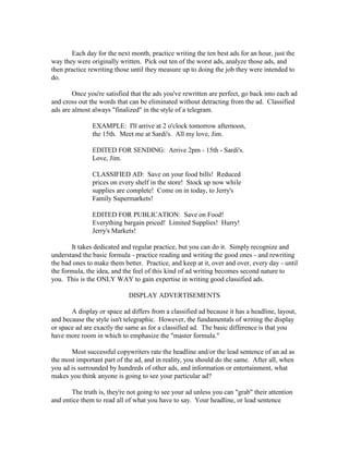 Each day for the next month, practice writing the ten best ads for an hour, just the
way they were originally written. Pick out ten of the worst ads, analyze those ads, and
then practice rewriting those until they measure up to doing the job they were intended to
do.

        Once you're satisfied that the ads you've rewritten are perfect, go back into each ad
and cross out the words that can be eliminated without detracting from the ad. Classified
ads are almost always "finalized" in the style of a telegram.

               EXAMPLE: I'll arrive at 2 o'clock tomorrow afternoon,
               the 15th. Meet me at Sardi's. All my love, Jim.

               EDITED FOR SENDING: Arrive 2pm - 15th - Sardi's.
               Love, Jim.

               CLASSIFIED AD: Save on your food bills! Reduced
               prices on every shelf in the store! Stock up now while
               supplies are complete! Come on in today, to Jerry's
               Family Supermarkets!

               EDITED FOR PUBLICATION: Save on Food!
               Everything bargain priced! Limited Supplies! Hurry!
               Jerry's Markets!

       It takes dedicated and regular practice, but you can do it. Simply recognize and
understand the basic formula - practice reading and writing the good ones - and rewriting
the bad ones to make them better. Practice, and keep at it, over and over, every day - until
the formula, the idea, and the feel of this kind of ad writing becomes second nature to
you. This is the ONLY WAY to gain expertise in writing good classified ads.

                             DISPLAY ADVERTISEMENTS

       A display or space ad differs from a classified ad because it has a headline, layout,
and because the style isn't telegraphic. However, the fundamentals of writing the display
or space ad are exactly the same as for a classified ad. The basic difference is that you
have more room in which to emphasize the "master formula."

       Most successful copywriters rate the headline and/or the lead sentence of an ad as
the most important part of the ad, and in reality, you should do the same. After all, when
you ad is surrounded by hundreds of other ads, and information or entertainment, what
makes you think anyone is going to see your particular ad?

       The truth is, they're not going to see your ad unless you can "grab" their attention
and entice them to read all of what you have to say. Your headline, or lead sentence
 