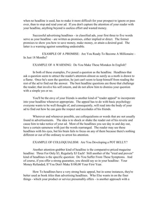 when no headline is used, has to make it more difficult for your prospect to ignore or pass
over, than to stop and read your ad. If you don't capture the attention of your reader with
your headline, anything beyond is useless effort and wasted money.

         Successful advertising headlines - in classified ads, your first three to five words
serve as your headline - are written as promises, either implied or direct. The former
promises to show you how to save money, make money, or attain a desired goal. The
latter is a warning against something undesirable.

              EXAMPLE OF A PROMISE: Are You Ready To Become A Millionaire -
In Just 18 Months?

       EXAMPLE OF A WARNING: Do You Make These Mistakes In English?

         In both of these examples, I've posed a question as the headline. Headlines that
ask a question seem to attract the reader's attention almost as surely as a moth is drawn to
a flame. Once he's seen the question, he just can't seem to keep himself from reading the
rest of the ad to find out the answer. The best headline questions are those that challenge
the reader; that involve his self esteem, and do not allow him to dismiss your question
with a simple yes or no.

        You'll be the envy of your friends is another kind of "reader appeal" to incorporate
into your headline whenever appropriate. The appeal has to do with basic psychology:
everyone wants to be well thought of, and consequently, will read into the body of your
ad to find out how he can gain the respect and accolades of his friends.

        Wherever and whenever possible, use colloquialisms or words that are not usually
found in advertisements. The idea is to shock or shake the reader out of his reverie and
cause him to take notice of your ad. Most of the headlines you see day in and day out,
have a certain sameness with just the words rearranged. The reader may see these
headlines with his eyes, but his brain fails to focus on any of them because there's nothing
different or out of the ordinary to arrest his attention.

       EXAMPLE OF COLLOQUIALISM: Are You Developing a POT BELLY?

        Another attention-grabber kind of headline is the comparative priced magazine
headline: Three For Only $3, Regularly $3 Each! Still another of the "tried and proven"
kind of headlines is the specific question: Do You Suffer From These Symptoms. And
of course, if you offer a strong guarantee, you should say so in your headline: Your
Money Refunded, If You Don't Make $100,00 Your First Year.

        How To headlines have a very strong basic appeal, but in some instances, they're
better used as book titles than advertising headlines. Who Else wants in on the finer
things - which your product or service presumably offers - is another approach with a
 