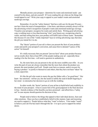 Mentally picture your prospect - determine his wants and emotional needs - put
yourself in his shoes, and ask yourself: If I were reading this ad, what are the things that
would appeal to me? Write your copy to appeal to your reader's wants and emotional
needs/ego cravings.

        Remember, it's not the "safety features" that have sold cars for the past 50 years -
nor has it been the need of transportation - it has been, and almost certainly always will be
the advertising writer's recognition of people's wants and emotional needs/ego cravings.
Visualize your prospect, recognize his wants and satisfy them. Writing good advertising
copy is nothing more or less than knowing "who" your buyers are; recognizing what he
wants; and then telling him how your product will fulfill each of those wants. Remember
this because it's one of the "vitally important" keys to writing advertising copy that does
the job you intend for it to do.

        The "desire" portion of your ad is where you present the facts of your product;
create and justify your prospect's conviction, and cause him to demand "a piece of the
action" for himself.

       It's vitally necessary that you present "proven facts" about your product because
survey results show that at least 80% of the people reading your ad - especially those
reading it for the first time - will tend to question its authenticity.

        So, the more facts you can present in the ad, the more credible your offer. As you
write this part of your ad, always remember that the more facts about the product you
present, the more product you'll sell. People want facts as reasons, and/or excuses for
buying a product - to justify to themselves and others, that they have not been "taken" by
a slick copywriter.

        It's like the girl who wants to marry the guy her father calls a "no good bum." Her
heart - her emotions - tell her yes, but she needs to nullify the seed of doubt lingering in
her mind - to rationalize her decision to go on with the wedding.

        In other words, the "desire" portion of your ad has to build belief and credibility in
the mind of your prospect. It has to assure him of his good judgment in the final decision
to buy - furnish evidence of the benefits you have promised - and afford him a "safety
net" in case anyone should question his decision to buy.

        People tend to believe the things that appeal to their individual desires, fears and
other emotions. Once you have established a belief in this manner, logic and reasoning
are used to support it. People believe what they "want" to believe. Your reader "wants"
to believe your ad if he has read it through this far - it is up to you to support his initial
desire.
 