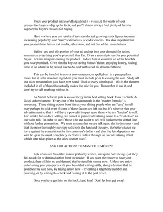 Study your product and everything about it - visualize the wants of your
prospective buyers - dig up the facts, and you'll almost always find plenty of facts to
support the buyer's reasons for buying.

        Here is where you use results of tests conducted, growing sales figures to prove
increasing popularity, and "user" testimonials or endorsements. It's also important that
you present these facts - test results, sales view, and not that of the manufacturer.

        Before you end this portion of your ad and get into your demand for action,
summarize everything you've presented thus far. Draw a mental picture for your potential
buyer. Let him imagine owning the product. Induce him to visualize all of the benefits
you have promised. Give him the keys to seeing himself richer, enjoying luxury, having
time to do whatever he would like to do, and with all of his dreams fulfilled.

        This can be handled in one or two sentences, or spelled out in a paragraph or
more, but it is the absolute ingredient you must include prior to closing the sale. Study all
the sales presentations you have ever heard - look at every winning ad - this is the element
included in all of them that actually makes the sale for you. Remember it, use it, and
don't try to sell anything without it.

        As Victor Schwab puts is so succinctly in his best selling book, How To Write A
Good Advertisement: Every one of the fundamentals in the "master formula" is
necessary. Those sitting across from him at your dining people who are "easy" to sell
may perhaps be sold even if some of these factors are left out, but it's wiser to plan your
advertisement so that it will have a powerful impact upon those who are "hardest" to sell.
For, unlike fact-to-face selling, we cannot in printed advertising come to a "trial close" in
our sales talk - in order to see if those who are easier to sell will welcome the dotted line
without further persuasion. We must assume that we are talking to the hardest ones - and
that the more thoroughly our copy sells both the hard and the easy, the better chance we
have against the competition for the consumer's dollar - and also the less dependent we
will be upon the usual completely ineffective follow through on our advertising effort
which later takes place at the sales counter itself.

                     ASK FOR ACTION! DEMAND THE MONEY!

         Lots of ads are beautiful, almost perfectly written, and quite convincing - yet they
fail to ask for or demand action form the reader. If you want the reader to have your
product, then tell him so and demand that he send his money now. Unless you enjoy
entertaining your prospects with your beautiful writing skills, always demand that he
complete the sale now, by taking action now - by calling a telephone number and
ordering, or by writing his check and rushing it to the post office.

       Once you have got him on the hook, land him! Don't let him get away!
 