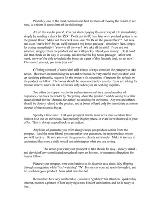 Probably, one of the most common and best methods of moving the reader to act
now, is written in some form of the following:

        All of this can be yours! You can start enjoying this new way of life immediately,
simply by sending a check for $XX! Don't put it off, then later wish you had gotten in on
the ground floor! Make out that check now, and "be IN on the ground floor!" Act now,
and as an "early-bird" buyer, we'll include a big bonus package - absolutely free, simply
for acting immediately! You win all the way! We take all the risk! If you are not
satisfied, simply return the product and we will quickly refund your money! Do it now!
Get that check on its way to us today, and receive the big bonus package! After next
week, we won't be able to include the bonus as a part of this fantastic deal, so act now!
The sooner you act, you more you win!

        Offering a reward of some kind will almost always stimulate the prospect to take
action. However, in mentioning the reward or bonus, be very careful that you don't end
up receiving primarily, requests for the bonus with mountains of requests for refunds on
the product to follow. The bonus should be mentioned only casually if you are asking for
product orders; and with lots of fanfare only when you are seeking inquiries.

        Too often the copywriter, in his enthusiasm to pull in a record number of
responses, confuses the reader by "forgetting about the product," and devoting his entire
space allotted for the "demand for action" to sending for the bonus. Any reward offered
should be closely related to the product, and a bonus offered only for immediate action on
the part of the potential buyer.

        Specify a time limit. Tell your prospect that he must act within a certain time
limit or lose out on the bonus, face probably higher prices, or even the withdrawal of your
offer. This is always a good hook to get action.

       Any kind of guarantee you offer always helps you produce action from the
prospect. And the more liberal you can make your guarantee, the more product orders
you will receive. Be sure you state the guarantee clearly and simply. Make it so easy to
understand that even a child would not misinterpret what you are saying.

               The action you want your prospect to take should be easy - clearly stated -
and devoid of any complicated procedural steps on his part, or numerous directions for
him to follow.

        Picture your prospect, very comfortable in his favorite easy chair, idly flipping
through a magazine while "half-watching" TV. He notices your ad, reads through it, and
he is sold on your product. Now what does he do?

        Remember, he's very comfortable - you have "grabbed" his attention, sparked his
interest, painted a picture of him enjoying a new kind of satisfaction, and he is ready to
buy...
 
