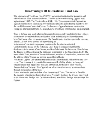 Disadvantages Of International Trust Law
The International Trust Law (No. 69/1992) legislation facilitates the formation and
administration of an international trust. The law built on the existing Cyprus trust
legislation of 1995 (The Trustees Law, CAP. 193). The amendment of Cyprus trust
legislation introduces innovative provisions and provides considerable incentives for
the establishment of trusts in Cyprus. Furthermore, Cyprus becomes an attractive
centre for international trusts. As a result, new investment opportunities have emerged.
Trust is defined as a legal relationship created when an individual (the Settlor ) places
assets under the responsibility and control of an individual (the Trustee ) for the
benefit of some other person or people (the Beneficiaries ) or for a particular purpose.
That is ... Show more content on Helpwriting.net ...
In the case of charitable or purpose trust then the duration is unlimited.
Confidentiality: Based on the Fiduciary Law, there is no requirement for the
disclosure of the names of the Settlor, the Beneficiaries or the Protector. Nonetheless,
the Trustee is obliged to give the necessary information to the Supervision Body. The
name of the Trust, the date of the establishment, the date of termination, the name and
the address of the Trustee are kept on a confidential basis.
Flexibility: Cyprus Law enables the removal of a trust from its jurisdictions and vice
versa. That is to say, it is provided the necessary flexibility whether a change of
circumstances may necessitate this kind of transfer, for fiscal or other reasons.
Accumulation of Income: The Cyprus Law allows trust income to be accumulated
through the duration of the trust.
Power to alter the applicable law of an International Trust: This option is found in
the majority of modern offshore trust laws. Precisely, it allows the Cyprus Law Trust
to be altered to a foreign law. On the other hand, it enables a foreign trust to adopt the
Cyprus
 