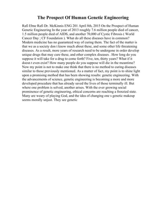 The Prospect Of Human Genetic Engineering
Rafi Ebne Rafi Dr. McKinnis ENG 201 April 8th, 2015 On the Prospect of Human
Genetic Engineering In the year of 2013 roughly 7.6 million people died of cancer,
1.5 million people died of AIDS, and another 70,000 of Cystic Fibrosis ( World
Cancer Day ; CF Foundation ). What do all these diseases have in common?
Modern medicine has no guaranteed way of curing them. The fact of the matter is
that we as a society don t know much about these, and some other life threatening
diseases. As a result, more years of research need to be undergone in order develop
unique drugs that may cure these, and other complex diseases . How long do you
suppose it will take for a drug to come forth? Five, ten, thirty years? What if it
doesn t even exist? How many people do you suppose will die in the meantime?
Now my point is not to make one think that there is no method to curing diseases
similar to those previously mentioned. As a matter of fact, my point is to shine light
upon a promising method that has been showing results: genetic engineering. With
the advancements of science, genetic engineering is becoming a more and more
developed procedure that has already saved the lives of those terminally ill. But
where one problem is solved, another arises. With the ever growing social
prominence of genetic engineering, ethical concerns are reaching a frenzied state.
Many are weary of playing God, and the idea of changing one s genetic makeup
seems morally unjust. They see genetic
 