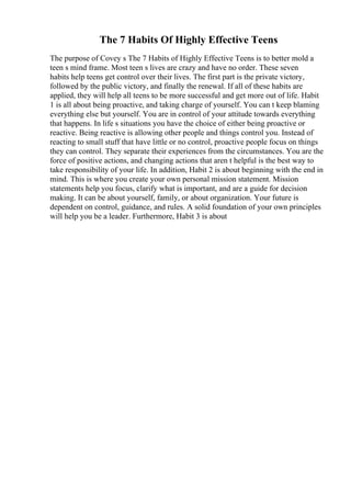 The 7 Habits Of Highly Effective Teens
The purpose of Covey s The 7 Habits of Highly Effective Teens is to better mold a
teen s mind frame. Most teen s lives are crazy and have no order. These seven
habits help teens get control over their lives. The first part is the private victory,
followed by the public victory, and finally the renewal. If all of these habits are
applied, they will help all teens to be more successful and get more out of life. Habit
1 is all about being proactive, and taking charge of yourself. You can t keep blaming
everything else but yourself. You are in control of your attitude towards everything
that happens. In life s situations you have the choice of either being proactive or
reactive. Being reactive is allowing other people and things control you. Instead of
reacting to small stuff that have little or no control, proactive people focus on things
they can control. They separate their experiences from the circumstances. You are the
force of positive actions, and changing actions that aren t helpful is the best way to
take responsibility of your life. In addition, Habit 2 is about beginning with the end in
mind. This is where you create your own personal mission statement. Mission
statements help you focus, clarify what is important, and are a guide for decision
making. It can be about yourself, family, or about organization. Your future is
dependent on control, guidance, and rules. A solid foundation of your own principles
will help you be a leader. Furthermore, Habit 3 is about
 