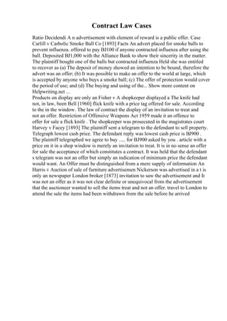 Contract Law Cases
Ratio Decidendi A n advertisement with element of reward is a public offer. Case
Carlill v Carbolic Smoke Ball Co [1893] Facts An advert placed for smoke balls to
prevent influenza. offered to pay ВЈ100 if anyone contracted influenza after using the
ball. Deposited ВЈ1,000 with the Alliance Bank to show their sincerity in the matter.
The plaintiff bought one of the balls but contracted influenza Held she was entitled
to recover as (a) The deposit of money showed an intention to be bound, therefore the
advert was an offer; (b) It was possible to make an offer to the world at large, which
is accepted by anyone who buys a smoke ball; (c) The offer of protection would cover
the period of use; and (d) The buying and using of the... Show more content on
Helpwriting.net ...
Products on display are only an Fisher v A shopkeeper displayed a The knife had
not, in law, been Bell [1960] flick knife with a price tag offered for sale. According
to the in the window. The law of contract the display of an invitation to treat and
not an offer. Restriction of Offensive Weapons Act 1959 made it an offence to
offer for sale a flick knife . The shopkeeper was prosecuted in the magistrates court
Harvey v Facey [1893] The plaintiff sent a telegram to the defendant to sell property.
Telegraph lowest cash price. The defendant reply was lowest cash price is ВЈ900 .
The plaintiff telegraphed we agree to buy ..... for ВЈ900 asked by you . article with a
price on it in a shop window is merely an invitation to treat. It is in no sense an offer
for sale the acceptance of which constitutes a contract. It was held that the defendant
s telegram was not an offer but simply an indication of minimum price the defendant
would want. An Offer must be distinguished from a mere supply of information An
Harris v Auction of sale of furniture advertisemen Nickerson was advertised in a t is
only an newspaper London broker [1873] invitation to saw the advertisement and It
was not an offer as it was not clear definite or unequivocal from the advertisement
that the auctioneer wanted to sell the items treat and not an offer. travel to London to
attend the sale the items had been withdrawn from the sale before he arrived
 