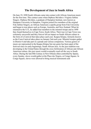 The Development of Jazz in South Africa
On June 19, 1890 South Africans came into contact with African American music
for the first time. This contact came when Orpheus McAdoo s Virginia Jubilee
Singers. Orpheus McAdoo, a graduate of Hampton Institute, now known as
Hampton University in Hampton, Virginia joined five members of the original
Fisk Jubilee Singers, an African American a capella group from Fisk University
and began to tour places such as Europe, Australia, and New Zealand. When he
returned to the U.S., he added four members to the minstrel troupe and in 1890
they found themselves in Cape Town, South Africa. Their tour in Cape Town was
extremely successful and they forever left an impact on South African culture in
the form of a Carnival that takes place each year. Kaapse Klopse, formerly known
as the Coon Carnival takes place on January 2nd each year. Minstrel troupes gather
in District 6 and take part in a parade and various competions. Various genres of
music are represented in the Kaapse Klopse but one genre has been apart of the
festivsal since its early beginnings, South African Jazz. As the jazz tradition was
developing in the United States through the cross fertilization of African and African
American culture, this jazz music would eventually reach all the way to South
Africa. During the late18th Century in New Orleans (then controlled by Spain),
every Sunday, slaves would gather at the Place des Negres, or Congo Square. In
Congo Square, slaves were allowed to bring musical instruments and
 