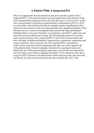 A Patient With A Suspected Dvt
What is an appropriate focused assessment and care to provide a patient with a
suspected DVT? A focused assessment is an assessment that centers directly on the
chief complaint that a patient presents with when they arrive to seek out care. In this
case, our assessment is focused on a potential deep veinthrombosis (DVT). A DVT
is a essentially a ball of blood cells that are clumped together impeding blood flow
which can cause irritation to the vein and potentially more dangerous problems. If the
thrombus moves, it can travel through the body and into the lungs and impeded
breathing which is not good. Therefore, it is essential to catch DVT s right away and
treat them to prevent them from moving. The first thing that needs to be assessed
when a patient presents with a suspected DVT is their level of consciousness and
their vital signs including the heartrate, blood pressure, respirations, temperature and
oxygen saturation. Next, assess the site of the expected DVT, and perform a
neurovascular assessment which comparing to the same site on the opposite side
of the patients body. Check for adequate circulation by assessing for pink color
distal to the site. While performing this assessment, you want the area distal to the
site to be pink to ensure there is adequate blood flow. If it is whitish in color, this is
a sign of a DVT and needs to be documented. While assessing color, also assess the
site directly for any color deviation from the clients natural skin color. If the
 