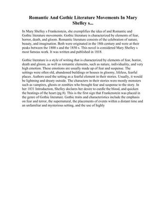 Romantic And Gothic Literature Movements In Mary
Shelley s...
In Mary Shelley s Frankenstein, she exemplifies the idea of and Romantic and
Gothic literature movements. Gothic literature is characterized by elements of fear,
horror, death, and gloom. Romantic literature consists of the celebration of nature,
beauty, and imagination. Both were originated in the 18th century and were at their
peaks between the 1800 s and the 1850 s. This novel is considered Mary Shelley s
most famous work. It was written and published in 1818.
Gothic literature is a style of writing that is characterized by elements of fear, horror,
death and gloom, as well as romantic elements, such as nature, individuality, and very
high emotion. These emotions are usually made up of fear and suspense. The
settings were often old, abandoned buildings or houses in gloomy, lifeless, fearful
places. Authors used the setting as a fearful element in their stories. Usually, it would
be lightning and dreary outside. The characters in their stories were mostly monsters
such as vampires, ghosts or zombies who brought fear and suspense to the story. In
her 1831 Introduction, Shelley declares her desire to curdle the blood, and quicken
the beatings of the heart (pg.8). This is the first sign that Frankenstein was placed in
the genre of Gothic literature. Gothic traits and characteristics include the emphasis
on fear and terror, the supernatural, the placements of events within a distant time and
an unfamiliar and mysterious setting, and the use of highly
 