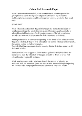 Crime Bail Research Paper
When a person has been arrested, it can help to learn all about the process for
getting them released. Having knowledge makes the entire experience less
frightening for everyone involved from the person who was arrested to their loved
ones.
What is Bail?
When officials talk about bail, they are referring to the money the defendent or
loved one pays to get the arrested person released from jail. A defendent who is
released from jail has to return for all court appearances. The bail is used as an
incentive to ensure the person returns for those court dates in the future.
Bail might be denied in some cases depending on the details of the crime as well as
the person s history. If they ve been released on bail and not returned for their court ...
Show more content on Helpwriting.net ...
This individual becomes responsible for ensuring that the defendant appears at all
their court hearings.
If the defendant fails to appear in court, the bail agent will attempt to collect the
money owed from the defendant. If the agent is unable to do so, he or she will
collect from the responsible cosigner.
A bail bond agent can walk a loved one through the process of releasing an
individual from jail. Most bail agents are familiar with how confusing and upsetting
it is for those who are trying to secure bond for another. They ll be able to
 