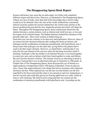 The Disappearing Spoon Book Report
Science and history may seem like an odd couple, two fields with completely
different origins and discoveries. However, as illustrated in The Disappearing Spoon,
without one area of study, more than half of the knowledge that is known today
would never be obtained. Since the start of the world, mankind has consistently
utilized scienceto explain the mystery behind how the world works and has in the
process produced the past that has now shaped the present and which will shape the
future. Throughout The Disappearing Spoon, Kean continuously intertwines the
relation between a certain element, such as chlorine and world war one, or iron and
the origins of all celestial beings. The hidden backstory behind the formation of the
periodic table and... Show more content on Helpwriting.net ...
Each and every one has a history to its discovery and exploration. However, three of
my utmost favorite elements/molecule after reading this book are helium, and
hydrogen and the combination of antimony pentaflouride with hydrofluoric acid. I
always knew that hydrogen was the ideal start, giving birth to the pattern that is
used in all other major elements. However, as stated below, realizing that it was
truly the first real element of the universe when the big bang occurred is kind of
shocking. Hydrogen is like the mother to all elements because it was fused together
to create new ones such as helium which then fused together to create and lithium.
My next favorite element is helium. The element stood as an interesting to point to
me since I learned that it was an abnormal noble gas in Chemistry in 10th grade. In
Chapter One of The Disappearing Spoon, Kean discussed the use of helium as a
superconductor at temperatures below 450 degrees Fahrenheit. From my physics
class, I knew that superconductors were things that had no resistance and conducted
electricity the best. What surprised me was the fact was that helium was the first
superfluid to be discovered and that when it was present at such low temperatures, it
lost all viscosity and could defy gravity by flowing uphill and over walls, which at
times is still confusing. My third favorite compound that was created was the
combination of antimony pentaflouride with hydrofluoric acid. According too the
 