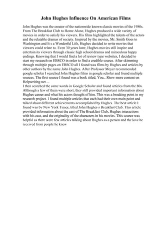 John Hughes Influence On American Films
John Hughes was the creator of the nationwide known classic movies of the 1980s.
From The Breakfast Club to Home Alone, Hughes produced a wide variety of
movies in order to satisfy his viewers. His films highlighted the talents of the actors
and the relatable dramas of society. Inspired by the movies, Mr. Smith Goes to
Washington and It s a Wonderful Life, Hughes decided to write movies that
viewers could relate to. Even 30 years later, Hughes movies still inspire and
entertain its viewers through classic high school dramas and miraculous happy
endings. Knowing that I would find a lot of review type websites, I decided to
start my research on EBSCO in order to find a credible source. After skimming
through multiple pages on EBSCO all I found was films by Hughes and articles by
other authors by the name John Hughes. After Professor Meyer recommended
google scholar I searched John Hughes films in google scholar and found multiple
sources. The first source I found was a book titled, You... Show more content on
Helpwriting.net ...
I then searched the same words in Google Scholar and found articles from the 80s.
Although a few of them were short, they still provided important information about
Hughes career and what his actors thought of him. This was a breaking point in my
research project. I found multiple articles that each had their own main point and
talked about different achievements accomplished by Hughes. The best article I
found was by New York Times, titled John Hughes s Breakfast Club. This article
provided information about the cast of The Breakfast Club, Hughes interactions
with his cast, and the originality of the characters in his movies. This source was
helpful as there were few articles talking about Hughes as a person and the love he
received from people he knew
 