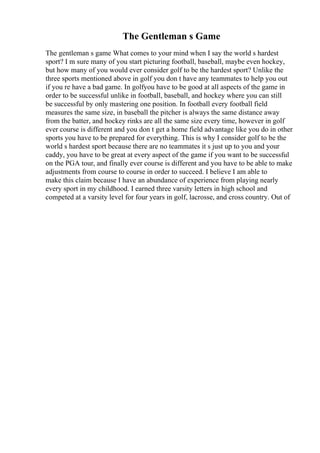The Gentleman s Game
The gentleman s game What comes to your mind when I say the world s hardest
sport? I m sure many of you start picturing football, baseball, maybe even hockey,
but how many of you would ever consider golf to be the hardest sport? Unlike the
three sports mentioned above in golf you don t have any teammates to help you out
if you re have a bad game. In golfyou have to be good at all aspects of the game in
order to be successful unlike in football, baseball, and hockey where you can still
be successful by only mastering one position. In football every football field
measures the same size, in baseball the pitcher is always the same distance away
from the batter, and hockey rinks are all the same size every time, however in golf
ever course is different and you don t get a home field advantage like you do in other
sports you have to be prepared for everything. This is why I consider golf to be the
world s hardest sport because there are no teammates it s just up to you and your
caddy, you have to be great at every aspect of the game if you want to be successful
on the PGA tour, and finally ever course is different and you have to be able to make
adjustments from course to course in order to succeed. I believe I am able to
make this claim because I have an abundance of experience from playing nearly
every sport in my childhood. I earned three varsity letters in high school and
competed at a varsity level for four years in golf, lacrosse, and cross country. Out of
 
