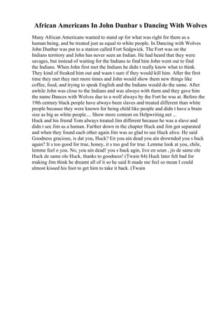 African Americans In John Dunbar s Dancing With Wolves
Many African Americans wanted to stand up for what was right for them as a
human being, and be treated just as equal to white people. In Dancing with Wolves
John Dunbar was put to a station called Fort Sedgwick. The Fort was on the
Indians territory and John has never seen an Indian. He had heard that they were
savages, but instead of waiting for the Indians to find him John went out to find
the Indians. When John first met the Indians he didn t really know what to think.
They kind of freaked him out and wasn t sure if they would kill him. After the first
time they met they met more times and John would show them new things like
coffee, food, and trying to speak English and the Indians would do the same. After
awhile John was close to the Indians and was always with them and they gave him
the name Dances with Wolves due to a wolf always by the Fort he was at. Before the
19th century black people have always been slaves and treated different than white
people because they were known for being child like people and didn t have a brain
size as big as white people.... Show more content on Helpwriting.net ...
Huck and his friend Tom always treated Jim different because he was a slave and
didn t see Jim as a human. Farther down in the chapter Huck and Jim got separated
and when they found each other again Jim was so glad to see Huck alive. He said
Goodness gracious, is dat you, Huck? En you ain dead you ain drownded you s back
again? It s too good for true, honey, it s too god for true. Lemme look at you, chile,
lemme feel o you. No, you ain dead! you s back agin, live en soun , jis de same ole
Huck de same ole Huck, thanks to goodness! (Twain 84) Huck later felt bad for
making Jim think he dreamt all of it so he said It made me feel so mean I could
almost kissed his foot to get him to take it back. (Twain
 