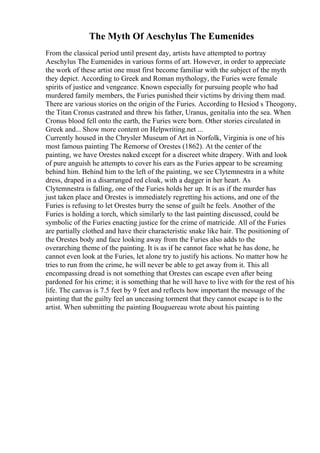 The Myth Of Aeschylus The Eumenides
From the classical period until present day, artists have attempted to portray
Aeschylus The Eumenides in various forms of art. However, in order to appreciate
the work of these artist one must first become familiar with the subject of the myth
they depict. According to Greek and Roman mythology, the Furies were female
spirits of justice and vengeance. Known especially for pursuing people who had
murdered family members, the Furies punished their victims by driving them mad.
There are various stories on the origin of the Furies. According to Hesiod s Theogony,
the Titan Cronus castrated and threw his father, Uranus, genitalia into the sea. When
Cronus blood fell onto the earth, the Furies were born. Other stories circulated in
Greek and... Show more content on Helpwriting.net ...
Currently housed in the Chrysler Museum of Art in Norfolk, Virginia is one of his
most famous painting The Remorse of Orestes (1862). At the center of the
painting, we have Orestes naked except for a discreet white drapery. With and look
of pure anguish he attempts to cover his ears as the Furies appear to be screaming
behind him. Behind him to the left of the painting, we see Clytemnestra in a white
dress, draped in a disarranged red cloak, with a dagger in her heart. As
Clytemnestra is falling, one of the Furies holds her up. It is as if the murder has
just taken place and Orestes is immediately regretting his actions, and one of the
Furies is refusing to let Orestes burry the sense of guilt he feels. Another of the
Furies is holding a torch, which similarly to the last painting discussed, could be
symbolic of the Furies enacting justice for the crime of matricide. All of the Furies
are partially clothed and have their characteristic snake like hair. The positioning of
the Orestes body and face looking away from the Furies also adds to the
overarching theme of the painting. It is as if he cannot face what he has done, he
cannot even look at the Furies, let alone try to justify his actions. No matter how he
tries to run from the crime, he will never be able to get away from it. This all
encompassing dread is not something that Orestes can escape even after being
pardoned for his crime; it is something that he will have to live with for the rest of his
life. The canvas is 7.5 feet by 9 feet and reflects how important the message of the
painting that the guilty feel an unceasing torment that they cannot escape is to the
artist. When submitting the painting Bouguereau wrote about his painting
 