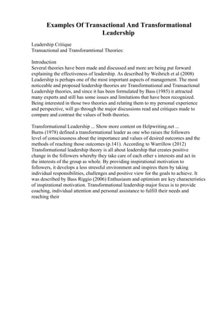 Examples Of Transactional And Transformational
Leadership
Leadership Critique
Transactional and Transforamtional Theories:
Introduction
Several theories have been made and discussed and more are being put forward
explaining the effectiveness of leadership. As described by Weihrich et al (2008)
Leadership is perhaps one of the most important aspects of management. The most
noticeable and proposed leadership theories are Transformational and Transactional
Leadership theories, and since it has been formulated by Bass (1985) it attracted
many experts and still has some issues and limitations that have been recognized.
Being interested in those two theories and relating them to my personal experience
and perspective, will go through the major discussions read and critiques made to
compare and contrast the values of both theories.
Transformational Leadership ... Show more content on Helpwriting.net ...
Burns (1978) defined a transformational leader as one who raises the followers
level of consciousness about the importance and values of desired outcomes and the
methods of reaching those outcomes (p.141). According to Warrillow (2012)
Transformational leadership theory is all about leadership that creates positive
change in the followers whereby they take care of each other s interests and act in
the interests of the group as whole. By providing inspirational motivation to
followers, it develops a less stressful environment and inspires them by taking
individual responsibilities, challenges and positive view for the goals to achieve. It
was described by Bass Riggio (2006) Enthusiasm and optimism are key characteristics
of inspirational motivation. Transformational leadership major focus is to provide
coaching, individual attention and personal assistance to fulfill their needs and
reaching their
 
