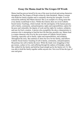 Essay On Mama Joad In The Grapes Of Wrath
Mama Joad has proven herself to be one of the most involved and caring characters
throughout the The Grapes of Wrath written by John Steinbeck. Mama a woman
who holds her family together and is constantly showing her strengths. Even Pa
noticed the authority that Mama showed. She is an example of a strong mom that
every family would hope to have. Within the Church, there are seven Catholic
Social Justice Teachings, which include: the life and dignity of the human person;
call to family, community, and participation; rights and responsibilities; option for
the poor and vulnerable; the dignity of work and the rights for workers; solidarity;
and care for God s creation. A person who exemplifies the above characteristics is
someone who is attempting to lead the best life that they possibly can. Mama Joad
is a major character who lives by the seven tenets of Catholic Social Justice
Teaching, especially call to family, rights and responsibilities, and solidarity.
Throughout the story, Ma continues to show her love for her family, and follows
Catholic Social Justice Teaching of call to family, community, and participation.
Ma portrays her call to family the most. While the Joads were struggling to find
gas money, a place to live, and suffering through the sadness of Grandpa s death,
She walked for the family and held her head straight up for the family (ch 13). Ma
was able to hold the family together unlike anyone else. Not even Pa has the type of
ease and grace
 