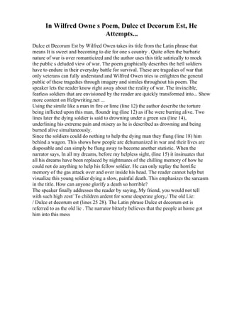 In Wilfred Owne s Poem, Dulce et Decorum Est, He
Attempts...
Dulce et Decorum Est by Wilfred Owen takes its title from the Latin phrase that
means It is sweet and becoming to die for one s country . Quite often the barbaric
nature of war is over romanticized and the author uses this title satirically to mock
the public s deluded view of war. The poem graphically describes the hell soldiers
have to endure in their everyday battle for survival. These are tragedies of war that
only veterans can fully understand and Wilfred Owen tries to enlighten the general
public of these tragedies through imagery and similes throughout his poem. The
speaker lets the reader know right away about the reality of war. The invincible,
fearless soldiers that are envisioned by the reader are quickly transformed into... Show
more content on Helpwriting.net ...
Using the simile like a man in fire or lime (line 12) the author describe the torture
being inflicted upon this man, floundr ing (line 12) as if he were burring alive. Two
lines later the dying soldier is said to drowning under a green sea (line 14),
underlining his extreme pain and misery as he is described as drowning and being
burned alive simultaneously.
Since the soldiers could do nothing to help the dying man they flung (line 18) him
behind a wagon. This shows how people are dehumanized in war and their lives are
disposable and can simply be flung away to become another statistic. When the
narrator says, In all my dreams, before my helpless sight, (line 15) it insinuates that
all his dreams have been replaced by nightmares of the chilling memory of how he
could not do anything to help his fellow soldier. He can only replay the horrific
memory of the gas attack over and over inside his head. The reader cannot help but
visualize this young soldier dying a slow, painful death. This emphasizes the sarcasm
in the title. How can anyone glorify a death so horrible?
The speaker finally addresses the reader by saying, My friend, you would not tell
with such high zest/ To children ardent for some desperate glory,/ The old Lie:
/ Dulce et decorum est (lines 25 28). The Latin phrase Dulce et decorum est is
referred to as the old lie . The narrator bitterly believes that the people at home got
him into this mess
 