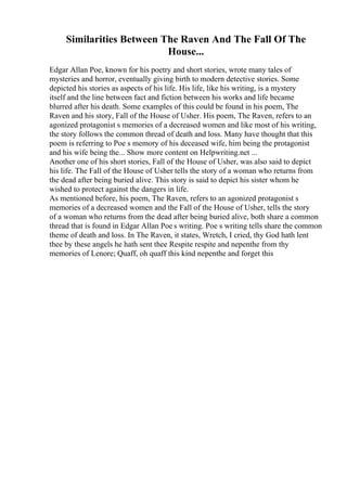 Similarities Between The Raven And The Fall Of The
House...
Edgar Allan Poe, known for his poetry and short stories, wrote many tales of
mysteries and horror, eventually giving birth to modern detective stories. Some
depicted his stories as aspects of his life. His life, like his writing, is a mystery
itself and the line between fact and fiction between his works and life became
blurred after his death. Some examples of this could be found in his poem, The
Raven and his story, Fall of the House of Usher. His poem, The Raven, refers to an
agonized protagonist s memories of a decreased women and like most of his writing,
the story follows the common thread of death and loss. Many have thought that this
poem is referring to Poe s memory of his deceased wife, him being the protagonist
and his wife being the... Show more content on Helpwriting.net ...
Another one of his short stories, Fall of the House of Usher, was also said to depict
his life. The Fall of the House of Usher tells the story of a woman who returns from
the dead after being buried alive. This story is said to depict his sister whom he
wished to protect against the dangers in life.
As mentioned before, his poem, The Raven, refers to an agonized protagonist s
memories of a decreased women and the Fall of the House of Usher, tells the story
of a woman who returns from the dead after being buried alive, both share a common
thread that is found in Edgar Allan Poe s writing. Poe s writing tells share the common
theme of death and loss. In The Raven, it states, Wretch, I cried, thy God hath lent
thee by these angels he hath sent thee Respite respite and nepenthe from thy
memories of Lenore; Quaff, oh quaff this kind nepenthe and forget this
 