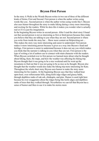 Bryson First Person
In the story A Walk in the Woods Bryson writes in two out of three of the different
kinds of forms; First and Second. First person is when the author writes using
words like you . Second person is when the author writes using words like I. Bryson
also uses humor throughout the story to make hiking during a story more interesting
and exciting for the readers. While he does this it makes you wonder what is actually
real or if it is just his imagination.
In the beginning Bryson writes in second person. After I read the short story I found
out that second person is not as interesting as first or third person because they make
you believe that they are talking to you when they are not. Second person is where
you write from inside the story but ... Show more content on Helpwriting.net ...
This makes the story way more interesting and easier to understand. First person
makes it more interesting person because it gives us a way into Bryson s head and
feelings. First person is easier to understand because it does not say you which makes
you think that the narrator is talking to you when they are not. First person is the
type of writing a lot of authors use to connect with main character with the readers.
When Bryson switched over to first person we learned more about what he thought
about hiking, Katz, the maps, and how the weather was affecting his hiking trip.
Bryson thought that it was going to be a nice weekend until he went up the
mountains to find out that it was not going to be as nice as he thought. Bryson also
thought that the weather would also make the hiking trip more interesting for Katz.
Throughout the whole short story Bryson uses humor to make the story more
interesting for his readers. At the beginning Bryson says that they walked hour
upon hour, over rollercoaster hills, along knife edge ridges and grassy balds,
through depthless ranks of oak ash, chinkapin, and pine. Humor is used right here
because he over exaggerates about the ridges being like knife edges and depthless
ranks of trees that they walked through. Nevertheless we can tell that Bryson has a
sense of humor and likes to use it to make his stories more
 