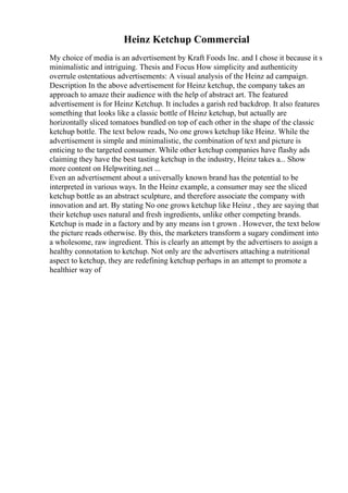 Heinz Ketchup Commercial
My choice of media is an advertisement by Kraft Foods Inc. and I chose it because it s
minimalistic and intriguing. Thesis and Focus How simplicity and authenticity
overrule ostentatious advertisements: A visual analysis of the Heinz ad campaign.
Description In the above advertisement for Heinz ketchup, the company takes an
approach to amaze their audience with the help of abstract art. The featured
advertisement is for Heinz Ketchup. It includes a garish red backdrop. It also features
something that looks like a classic bottle of Heinz ketchup, but actually are
horizontally sliced tomatoes bundled on top of each other in the shape of the classic
ketchup bottle. The text below reads, No one grows ketchup like Heinz. While the
advertisement is simple and minimalistic, the combination of text and picture is
enticing to the targeted consumer. While other ketchup companies have flashy ads
claiming they have the best tasting ketchup in the industry, Heinz takes a... Show
more content on Helpwriting.net ...
Even an advertisement about a universally known brand has the potential to be
interpreted in various ways. In the Heinz example, a consumer may see the sliced
ketchup bottle as an abstract sculpture, and therefore associate the company with
innovation and art. By stating No one grows ketchup like Heinz , they are saying that
their ketchup uses natural and fresh ingredients, unlike other competing brands.
Ketchup is made in a factory and by any means isn t grown . However, the text below
the picture reads otherwise. By this, the marketers transform a sugary condiment into
a wholesome, raw ingredient. This is clearly an attempt by the advertisers to assign a
healthy connotation to ketchup. Not only are the advertisers attaching a nutritional
aspect to ketchup, they are redefining ketchup perhaps in an attempt to promote a
healthier way of
 