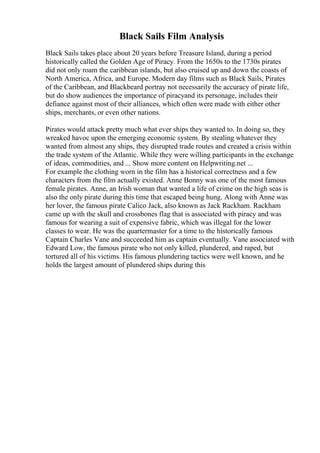 Black Sails Film Analysis
Black Sails takes place about 20 years before Treasure Island, during a period
historically called the Golden Age of Piracy. From the 1650s to the 1730s pirates
did not only roam the caribbean islands, but also cruised up and down the coasts of
North America, Africa, and Europe. Modern day films such as Black Sails, Pirates
of the Caribbean, and Blackbeard portray not necessarily the accuracy of pirate life,
but do show audiences the importance of piracyand its personage, includes their
defiance against most of their alliances, which often were made with either other
ships, merchants, or even other nations.
Pirates would attack pretty much what ever ships they wanted to. In doing so, they
wreaked havoc upon the emerging economic system. By stealing whatever they
wanted from almost any ships, they disrupted trade routes and created a crisis within
the trade system of the Atlantic. While they were willing participants in the exchange
of ideas, commodities, and ... Show more content on Helpwriting.net ...
For example the clothing worn in the film has a historical correctness and a few
characters from the film actually existed. Anne Bonny was one of the most famous
female pirates. Anne, an Irish woman that wanted a life of crime on the high seas is
also the only pirate during this time that escaped being hung. Along with Anne was
her lover, the famous pirate Calico Jack, also known as Jack Rackham. Rackham
came up with the skull and crossbones flag that is associated with piracy and was
famous for wearing a suit of expensive fabric, which was illegal for the lower
classes to wear. He was the quartermaster for a time to the historically famous
Captain Charles Vane and succeeded him as captain eventually. Vane associated with
Edward Low, the famous pirate who not only killed, plundered, and raped, but
tortured all of his victims. His famous plundering tactics were well known, and he
holds the largest amount of plundered ships during this
 