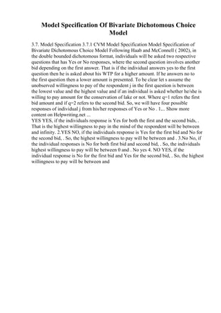Model Specification Of Bivariate Dichotomous Choice
Model
3.7. Model Specification 3.7.1 CVM Model Specification Model Specification of
Bivariate Dichotomous Choice Model Following Haab and McConnell ( 2002), in
the double bounded dichotomous format, individuals will be asked two respective
questions that has Yes or No responses, where the second question involves another
bid depending on the first answer. That is if the individual answers yes to the first
question then he is asked about his WTP for a higher amount. If he answers no to
the first question then a lower amount is presented. To be clear let s assume the
unobserved willingness to pay of the respondent j in the first question is between
the lowest value and the highest value and if an individual is asked whether he/she is
willing to pay amount for the conservation of lake or not. Where q=1 refers the first
bid amount and if q=2 refers to the second bid. So, we will have four possible
responses of individual j from his/her responses of Yes or No . 1.... Show more
content on Helpwriting.net ...
YES YES, if the individuals response is Yes for both the first and the second bids, .
That is the highest willingness to pay in the mind of the respondent will be between
and infinity. 2.YES NO, if the individuals response is Yes for the first bid and No for
the second bid, . So, the highest willingness to pay will be between and . 3.No No, if
the individual responses is No for both first bid and second bid, . So, the individuals
highest willingness to pay will be between 0 and . No yes 4. NO YES, if the
individual response is No for the first bid and Yes for the second bid, . So, the highest
willingness to pay will be between and
 