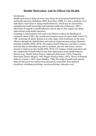 Health Motivation And Its Effects On Health
Introduction
Health motivation is believed to be a key factor for motivational health behaviors
and health outcomes (Rabideau, 2005; Ryan Deci, 2000). It is also a predictor of an
individual s motivation to change health behaviors, which may be increased by
strengthening health knowledge and reducing health risks (Schwarzer, 2001).
Motivation in regards to health behaviors may be able to alter cognitively based
interventions using health education.
Screening is a preventative tool used in the efforts to reduce the likelihood of
colorectal cancer (CRC), the second most common cause of cancer death in the U.S.,
CRC screening can detect disease at an early stage, when treatments are the most
effective through the identification and removal of precancerous polyps (National
Institute of Health (NIH), 2014). Preventative health behaviors can refer to various
activities that an individual may take to maintain, prevent, and restore, used to
prevent or improve to their health (NIH, 2014). For instance, health motivation and
the components of health behavior has been addressed in many health behavior
theories (e.g., Health Action Process Approach (Schwarzer, 1992), Protection
Motivation Theory (Rogers, 1983; Rogers Prentice Dunn, 1997), Theory of Planned
Behavior (Ajzen s, 1985; Ajzen Madden, 1986).The study of health motivational
behavior has given rise and has been pursued by researchers from different
disciplines, including psychology, social psychology, education, and
 