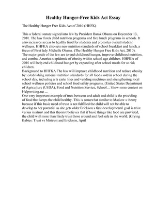 Healthy Hunger-Free Kids Act Essay
The Healthy Hunger Free Kids Act of 2010 (HHFK)
This a federal statute signed into law by President Barak Obama on December 13,
2010. The law funds child nutrition programs and free lunch programs in schools. It
also increases access to healthy food for students and promotes overall student
wellness. HHFKA also sets new nutrition standards of school breakfast and lunch, a
focus of First lady Michelle Obama. (The Healthy Hunger Free Kids Act, 2010).
The major goals of the law are to end childhood hunger, improve childhood nutrition,
and combat America s epidemic of obesity within school age children. HHFKA of
2010 will help end childhood hunger by expanding after school meals for at risk
children.
Background to HHFKA The law will improve childhood nutrition and reduce obesity
by: establishing national nutrition standards for all foods sold in school during the
school day, including a la carte lines and vending machines and strengthening local
school wellness policies and school food safety programs. (United States Department
of Agriculture (USDA), Food and Nutrition Service, School ... Show more content on
Helpwriting.net ...
One very important example of trust between and adult and child is the providing
of food that keeps the child healthy. This is somewhat similar to Maslow s theory
because if this basic need of trust is not fulfilled the child will not be able to
develop to her potential as she gets older Erickson s first developmental goal is trust
versus mistrust and this theorist believes that if basic things like food are provided,
the child will more than likely trust those around and feel safe in the world. (Crying
Babies: Trust vs Mistrust and Erickson, April
 