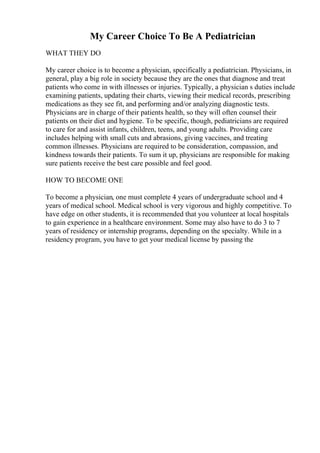 My Career Choice To Be A Pediatrician
WHAT THEY DO
My career choice is to become a physician, specifically a pediatrician. Physicians, in
general, play a big role in society because they are the ones that diagnose and treat
patients who come in with illnesses or injuries. Typically, a physician s duties include
examining patients, updating their charts, viewing their medical records, prescribing
medications as they see fit, and performing and/or analyzing diagnostic tests.
Physicians are in charge of their patients health, so they will often counsel their
patients on their diet and hygiene. To be specific, though, pediatricians are required
to care for and assist infants, children, teens, and young adults. Providing care
includes helping with small cuts and abrasions, giving vaccines, and treating
common illnesses. Physicians are required to be consideration, compassion, and
kindness towards their patients. To sum it up, physicians are responsible for making
sure patients receive the best care possible and feel good.
HOW TO BECOME ONE
To become a physician, one must complete 4 years of undergraduate school and 4
years of medical school. Medical school is very vigorous and highly competitive. To
have edge on other students, it is recommended that you volunteer at local hospitals
to gain experience in a healthcare environment. Some may also have to do 3 to 7
years of residency or internship programs, depending on the specialty. While in a
residency program, you have to get your medical license by passing the
 