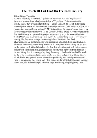 The Effects Of Fast Food On The Food Industry
Think Skinny Thoughts
In 2007, one study found that 31 percent of American men and 33 percent of
American women have a body mass index of 30, at least. This means that in
society today, they are considered obese (Human Diet, 2014). 1/3 of children are
overweight or obese. 2/3 of adults are overweight or obese (McCarthy, 2010).What is
causing this mad epidemic outbreak? Media is enticing the eyes of many viewers by
the way they present themselves (What Causes Obesity, 2006). Advertisements in the
fast food industry are persuading people to eat their greasy, fat, salty, unhealthy
foods (McDonald s Advertising Themes, 2013). In order for people to live a happy,
healthy life, they must change their eating habits. However, fast food
advertisements are contributing to what is making eating habits so hard to change,
with their misleading advertising. Fast food is slowly but surely killing us, yet we
hardly notice until it finally hits hard. In this first advertisement, a skinning, young
female with sun kissed skin, glistening with moisture on her body from the heat of
the sun hitting her, is enjoying a big juicy hamburger. Her hair is brushed forward
by the wind blowing gentle is seems, as she lays there in her petite, fitting, brown
bikini. In the background, ocean blue waves peacefully and steadily ride ashore.
Sand is surrounding this young lady. The clouds are far off into the horizon looking
fluffy, full, and breathtaking to a viewer s eye. Following the young lady s arm
 